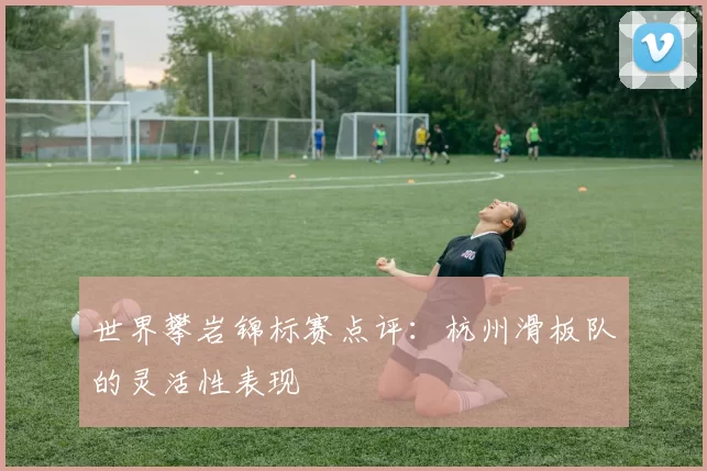 世界攀岩锦标赛点评：杭州滑板队的灵活性表现