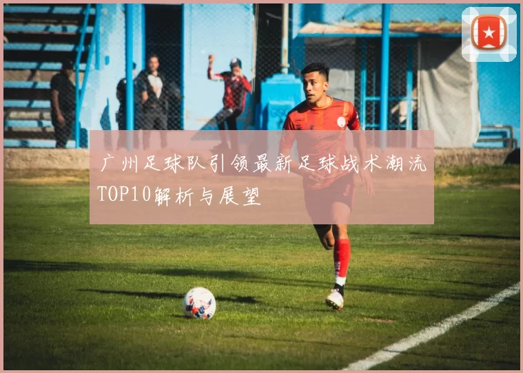 广州足球队引领最新足球战术潮流TOP10解析与展望