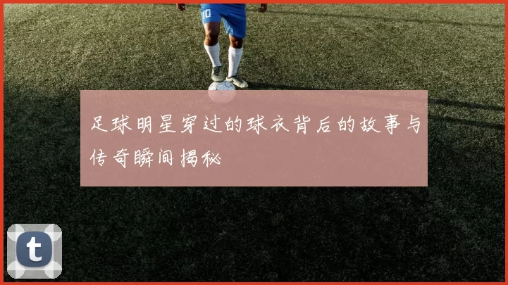 足球明星穿过的球衣背后的故事与传奇瞬间揭秘