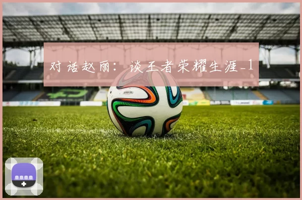 对话赵丽：谈王者荣耀生涯_1