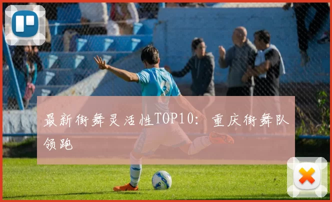 最新街舞灵活性TOP10：重庆街舞队领跑