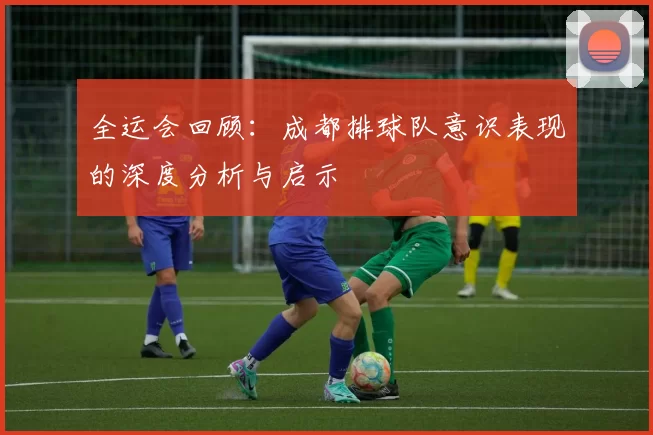 全运会回顾：成都排球队意识表现的深度分析与启示