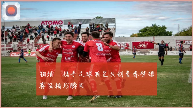 鞠婧祎携手足球明星共创青春梦想赛场精彩瞬间